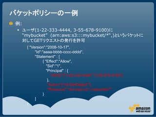 バケットポリシーの一例
例:
  ユーザ(1-22-333-4444, 3-55-678-9100)に
   “mybucket” (arn:aws:s3:::mybucket/*“,)というバケットに
   対してGETリクエストの発行を許可
     { "Version":"2008-10-17",
          "Id":"aaaa-bbbb-cccc-dddd",
          "Statement" : [
                { "Effect":"Allow",
                   "Sid":"1",
                   "Principal" : {
                       "AWS":["1-22-333-4444","3-55-678-9100"]
                    },
                    "Action":["s3:GetObject*"],
                    "Resource":"arn:aws:s3:::mybucket/*",
                }
          ]
     }
 