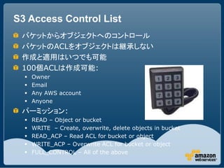 S3 Access Control List
 バケットからオブジェクトへのコントロール
 バケットのACLをオブジェクトは継承しない
 作成と適用はいつでも可能
 100個ACLは作成可能:
     Owner
     Email
     Any AWS account
     Anyone
 パーミッション:
     READ – Object or bucket
     WRITE – Create, overwrite, delete objects in bucket
     READ_ACP – Read ACL for bucket or object
     WRITE_ACP – Overwrite ACL for bucket or object
     FULL_CONTROL – All of the above
 