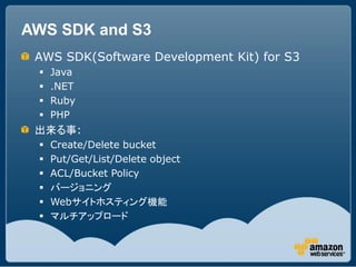 AWS SDK and S3
 AWS SDK(Software Development Kit) for S3
    Java
    .NET
    Ruby
    PHP
 出来る事:
    Create/Delete bucket
    Put/Get/List/Delete object
    ACL/Bucket Policy
    バージョニング
    Webサイトホスティング機能
    マルチアップロード
 