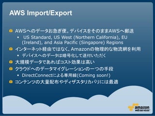 AWS Import/Export

 AWSへのデータお急ぎ便。デバイスをそのままAWSへ郵送
      US Standard, US West (Northern California), EU
      (Ireland), and Asia Pacific (Singapore) Regions
 インターネット経由ではなく、Amazonの物理的な物流網を利用
   デバイスへのデータは暗号化して送付いただく
 大規模データであればコスト効果は高い
 クラウドへのデータマイグレーションの一つの手段
   DirectConnectによる専用線(Coming soon!)
 コンテンツの大量配布やディザスタリカバリには最適
 