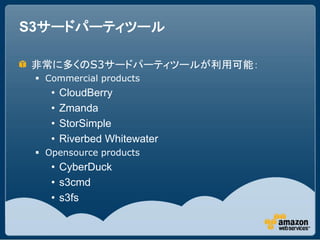 S3サードパーティツール

非常に多くのS3サードパーティツールが利用可能：
  Commercial products
    •   CloudBerry
    •   Zmanda
    •   StorSimple
    •   Riverbed Whitewater
  Opensource products
    • CyberDuck
    • s3cmd
    • s3fs
 