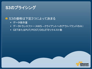 S3のプライシング

 S3の価格は下記3つによって決まる
  データ保存量
  データトランスファー（AWS→クライアントへのアウトバウンドのみ）
  GETまたはPUT/POST/DELETEリクエスト数
 
