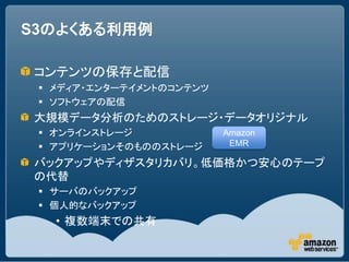 S3のよくある利用例

コンテンツの保存と配信
  メディア・エンターテイメントのコンテンツ
  ソフトウェアの配信
大規模データ分析のためのストレージ・データオリジナル
  オンラインストレージ             Amazon
  アプリケーションそのもののストレージ      EMR

バックアップやディザスタリカバリ。低価格かつ安心のテープ
の代替
  サーバのバックアップ
  個人的なバックアップ
   • 複数端末での共有
 