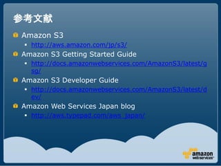 参考文献
Amazon S3
  http://aws.amazon.com/jp/s3/
Amazon S3 Getting Started Guide
  http://docs.amazonwebservices.com/AmazonS3/latest/g
   sg/
Amazon S3 Developer Guide
  http://docs.amazonwebservices.com/AmazonS3/latest/d
   ev/
Amazon Web Services Japan blog
  http://aws.typepad.com/aws_japan/
 