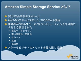 Amazon Simple Storage Service とは？

 S3はWeb時代のストレージ
 AWSのコアサービスの1つ。2006年から開始
 開発者が“Webスケール”なコンピューティングを可能に
 するよう設計された
     高スケーラビリティ
     高い信頼性・堅牢性
     セキュア
     高速
     低価格
 スケーラビリティのメリットを最大限に活用
 