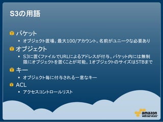 S3の用語

バケット
  オブジェクト置場。最大100/アカウント。名前がユニークな必要あり
オブジェクト
  S3に置くファイルでURLによるアドレスが付与。バケット内には無制
   限にオブジェクトを置くことが可能。1オブジェクトのサイズは5TBまで
キー
  オブジェクト毎に付与される一意なキー
ACL
  アクセスコントロールリスト
 
