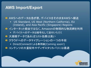 AWS Import/Export

 AWSへのデータお急ぎ便。デバイスをそのままAWSへ郵送
      US Standard, US West (Northern California), EU
      (Ireland), an...