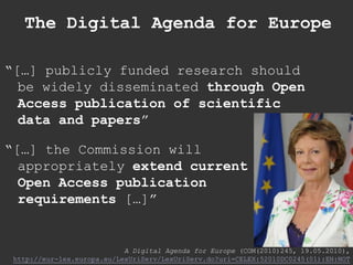 The Digital Agenda for Europe<br />“[…] publicly funded research should be widely disseminated through Open Access publica...