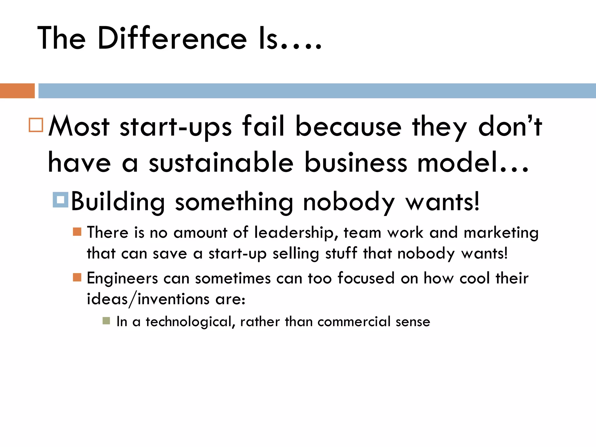 The Difference Is…. Most start-ups fail because they don ’ t have a sustainable business model… Building something nobody wants! There is no amount of leadership, team work and marketing that can save a start-up selling stuff that nobody wants! Engineers can sometimes can too focused on how cool their ideas/inventions are:  In a technological, rather than commercial sense 