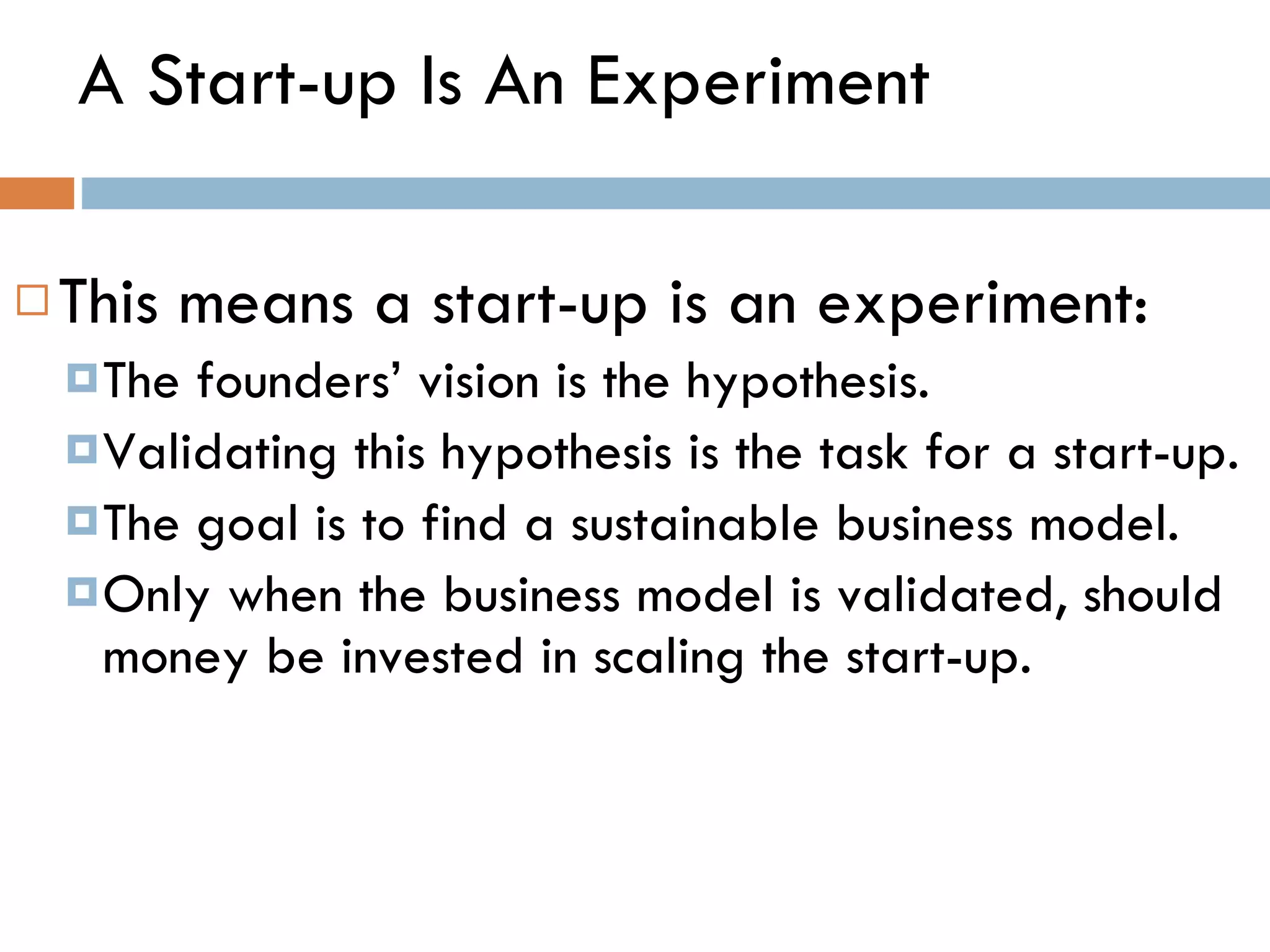 A Start-up Is An Experiment This means a start-up is an experiment: The founders ’  vision is the hypothesis.  Validating this hypothesis is the task for a start-up.  The goal is to find a sustainable business model. Only when the business model is validated, should money be invested in scaling the start-up.  