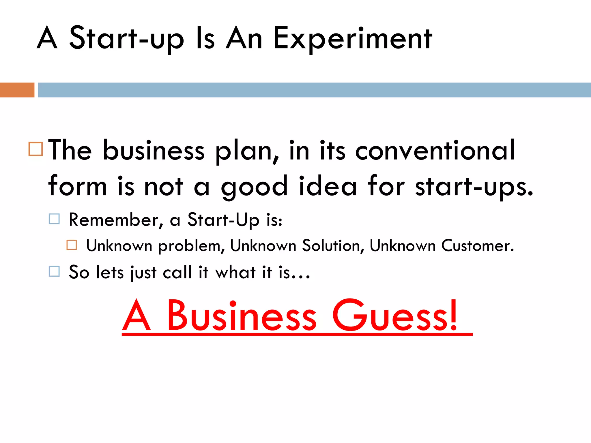 A Start-up Is An Experiment The business plan, in its conventional form is not a good idea for start-ups.  Remember, a Start-Up is:  Unknown problem, Unknown Solution, Unknown Customer.  So lets just call it what it is…  A Business Guess!  