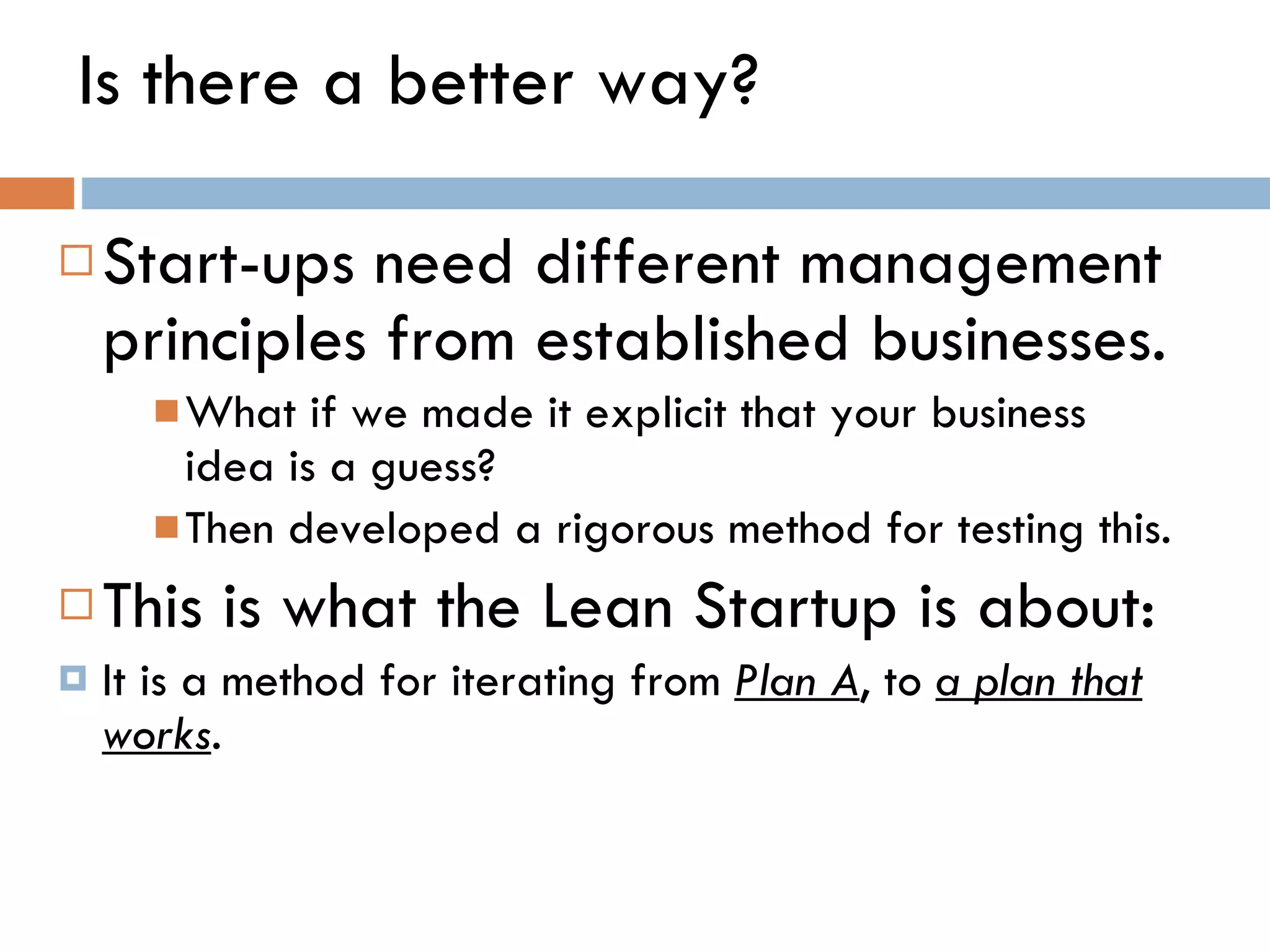 Is there a better way?  Start-ups need different management principles from established businesses. What if we made it explicit that your business idea is a guess?  Then developed a rigorous method for testing this.  This is what the Lean Startup is about:  It is a method for iterating from  Plan A , to  a plan that works .  