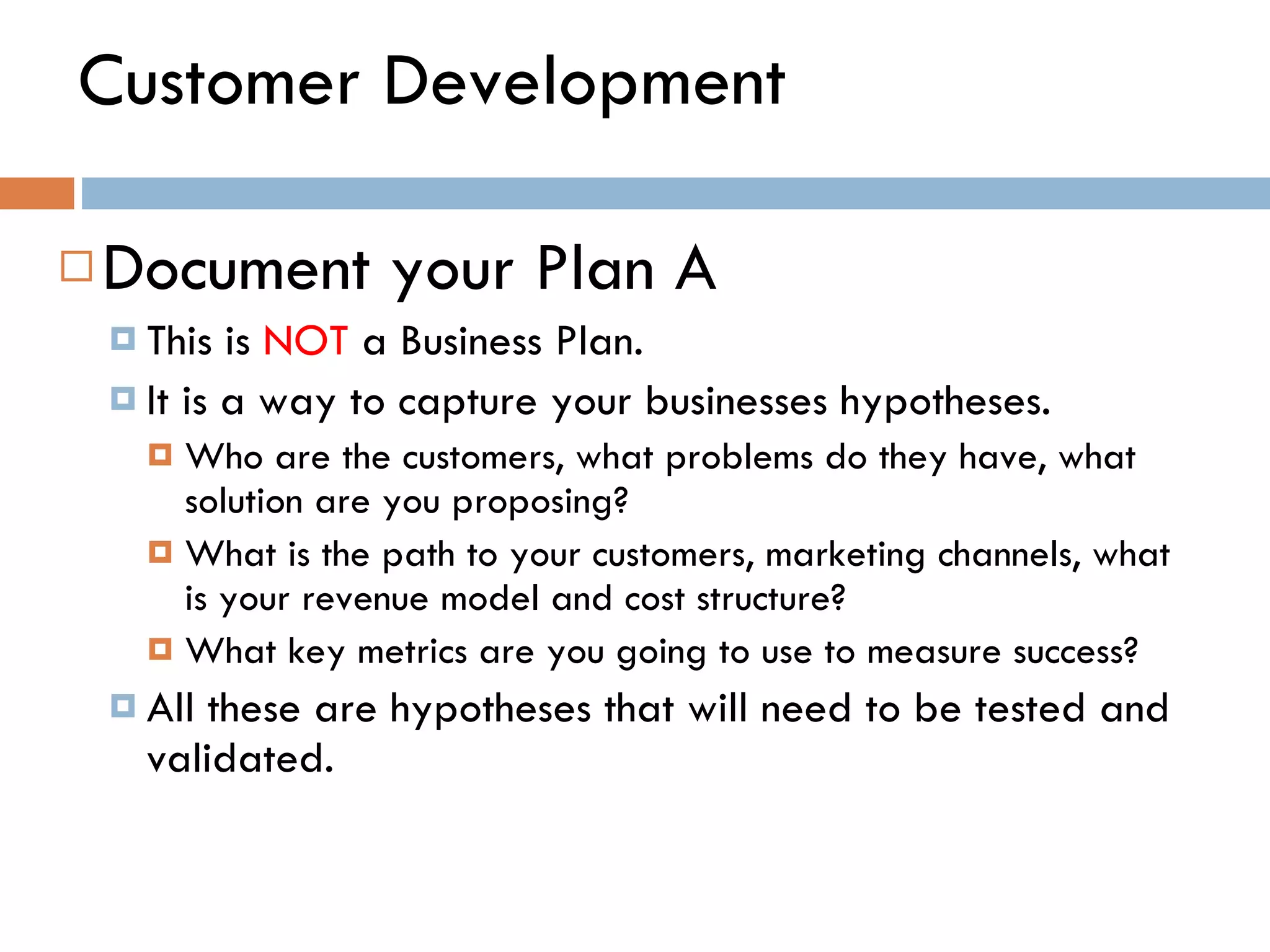 Customer Development Document your Plan A  This is  NOT  a Business Plan. It is a way to capture your businesses hypotheses.  Who are the customers, what problems do they have, what solution are you proposing? What is the path to your customers, marketing channels, what is your revenue model and cost structure? What key metrics are you going to use to measure success?  All these are hypotheses that will need to be tested and validated.  