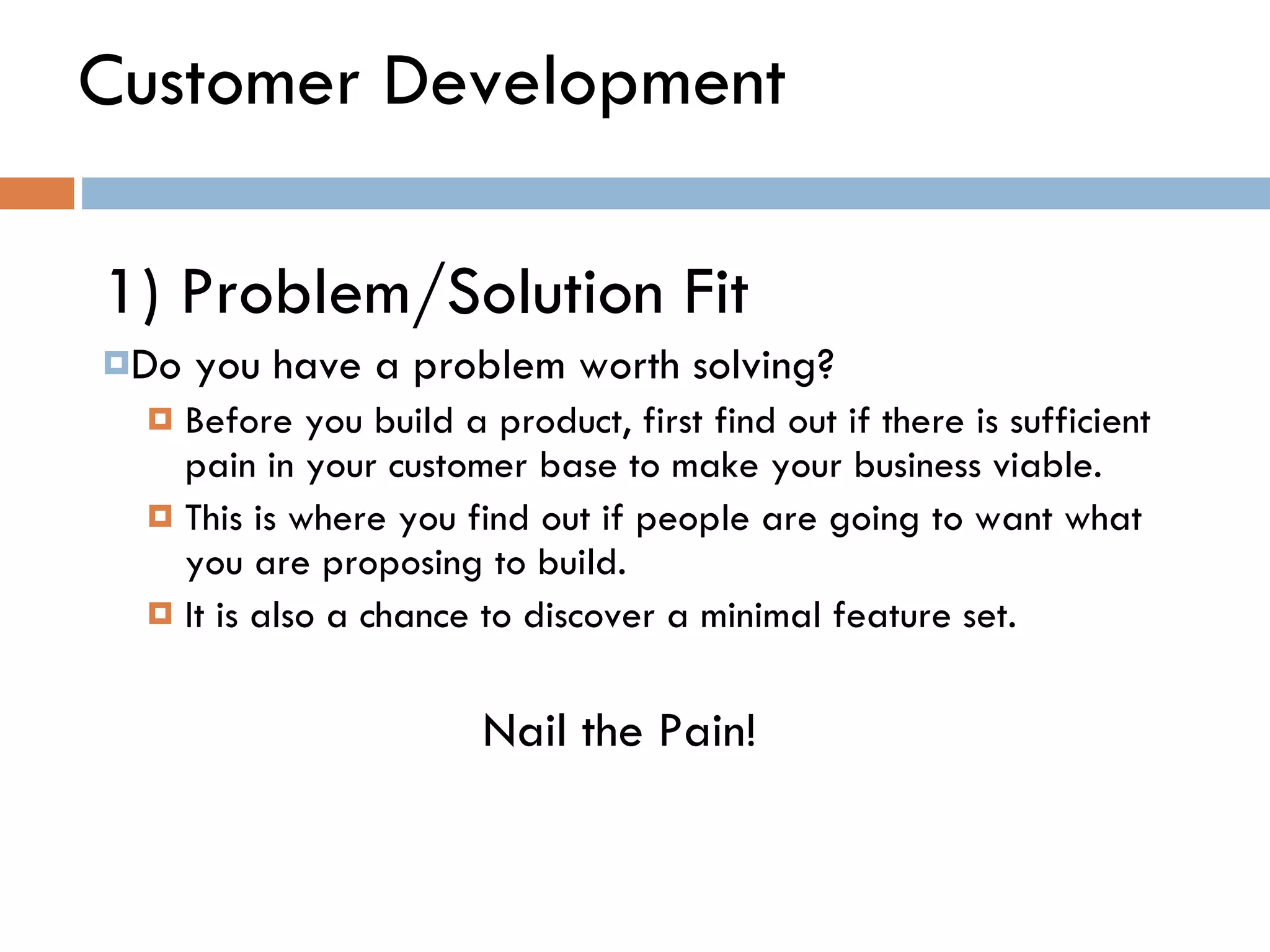 Customer Development 1) Problem/Solution Fit  Do you have a problem worth solving?  Before you build a product, first find out if there is sufficient pain in your customer base to make your business viable.  This is where you find out if people are going to want what you are proposing to build.  It is also a chance to discover a minimal feature set.  Nail the Pain! 