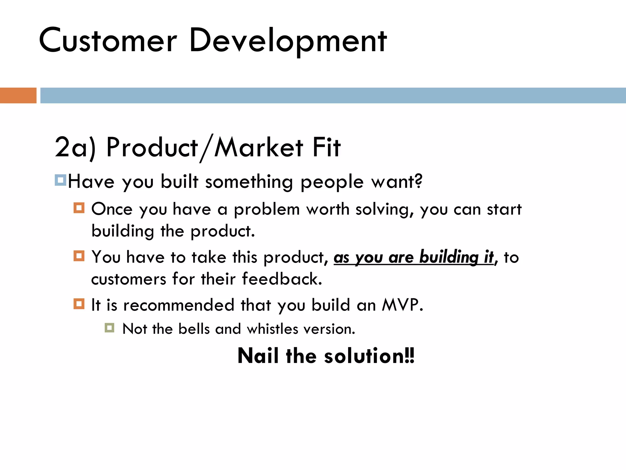 Customer Development 2a) Product/Market Fit  Have you built something people want?  Once you have a problem worth solving, you can start building the product.  You have to take this product,  as you are building it , to customers for their feedback.  It is recommended that you build an MVP. Not the bells and whistles version.  Nail the solution!! 