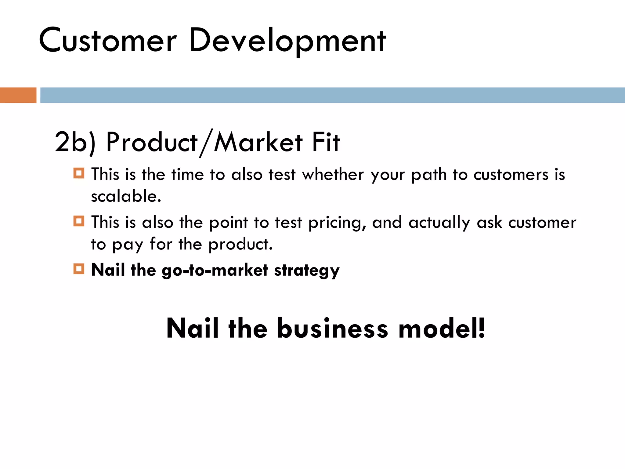 Customer Development 2b) Product/Market Fit  This is the time to also test whether your path to customers is scalable. This is also the point to test pricing, and actually ask customer to pay for the product.  Nail the go-to-market strategy Nail the business model! 