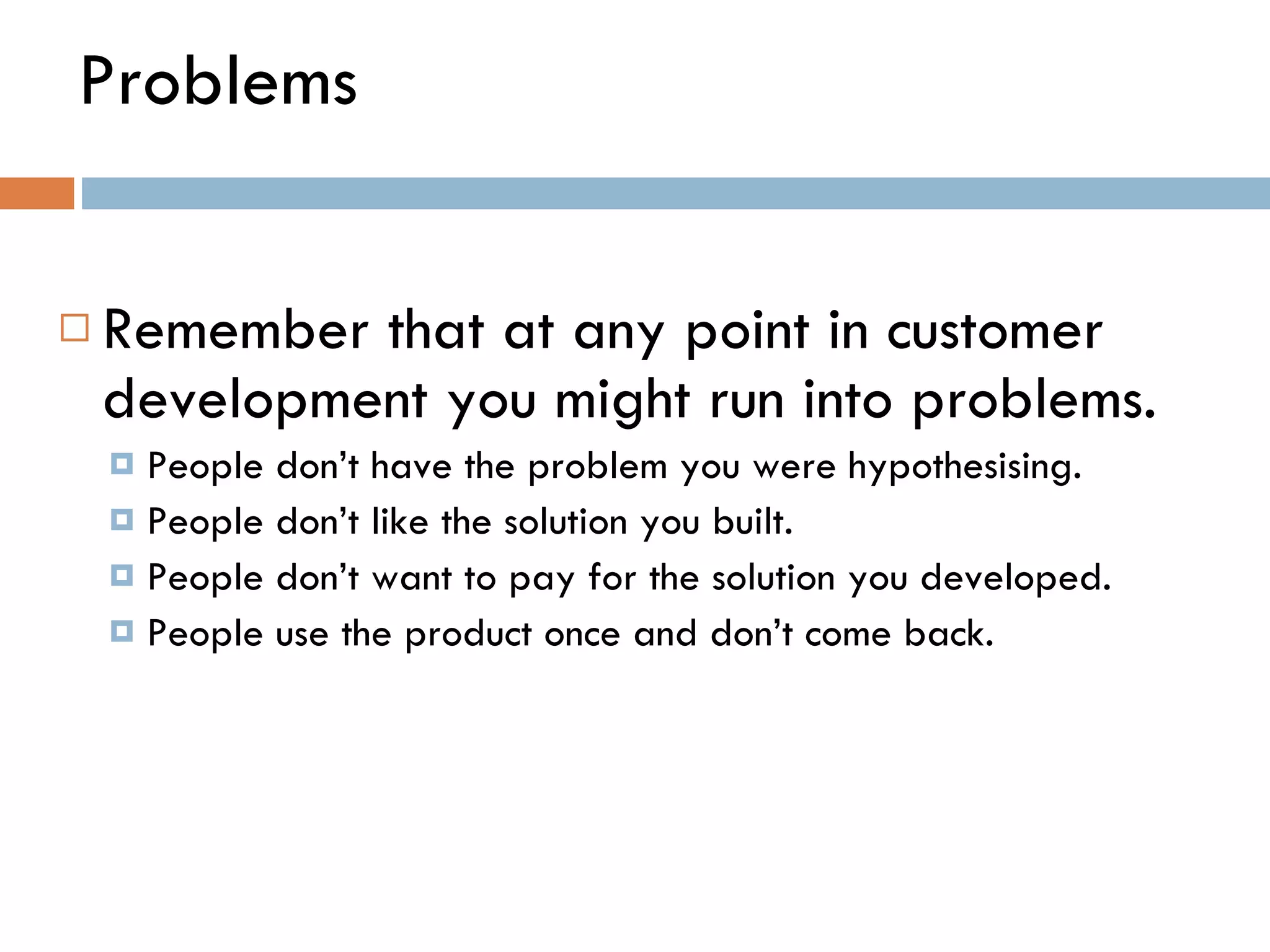 Problems Remember that at any point in customer development you might run into problems.  People don ’ t have the problem you were hypothesising. People don ’ t like the solution you built. People don ’ t want to pay for the solution you developed.  People use the product once and don ’ t come back.  
