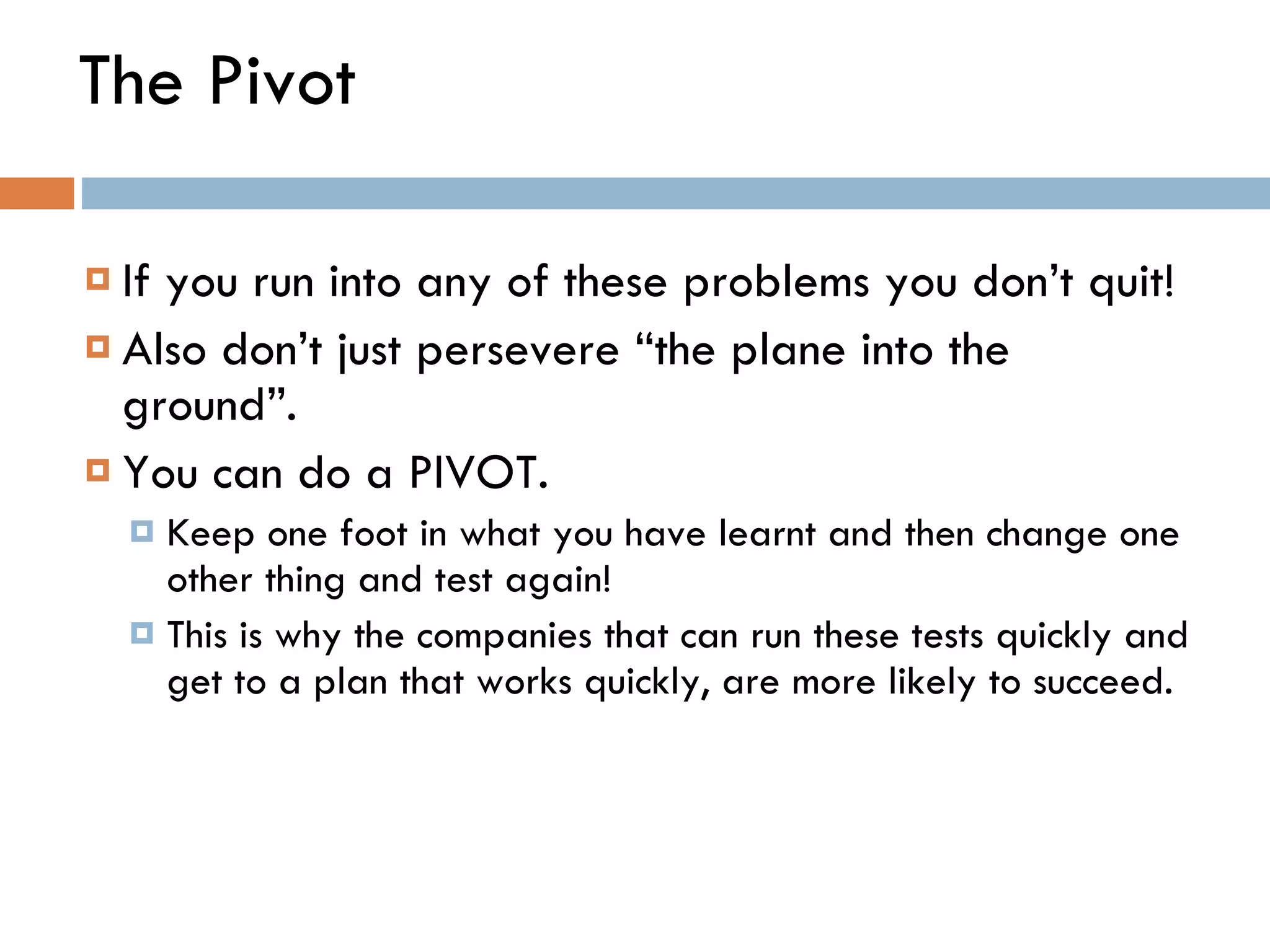 The Pivot If you run into any of these problems you don ’ t quit!  Also don ’ t just persevere  “ the plane into the ground ” . You can do a PIVOT.  Keep one foot in what you have learnt and then change one other thing and test again! This is why the companies that can run these tests quickly and get to a plan that works quickly, are more likely to succeed.  