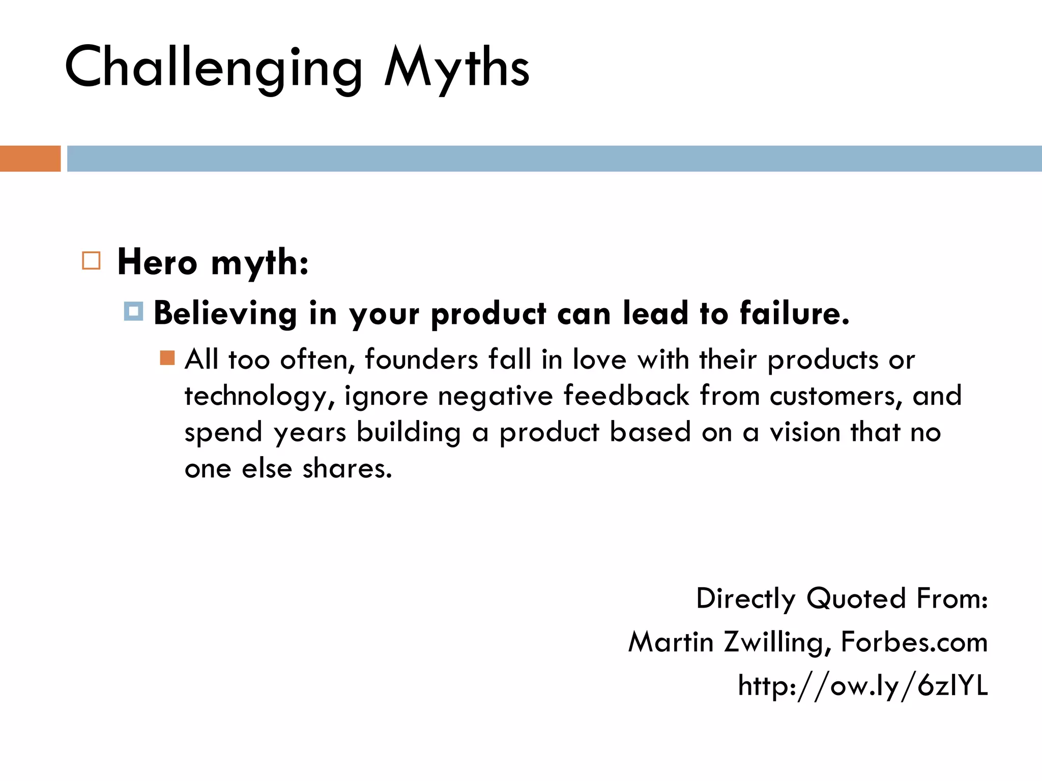 Challenging Myths Hero myth:  Believing in your product can lead to failure.   All too often, founders fall in love with their products or technology, ignore negative feedback from customers, and spend years building a product based on a vision that no one else shares. Directly Quoted From: Martin Zwilling, Forbes.com http://ow.ly/6zlYL 