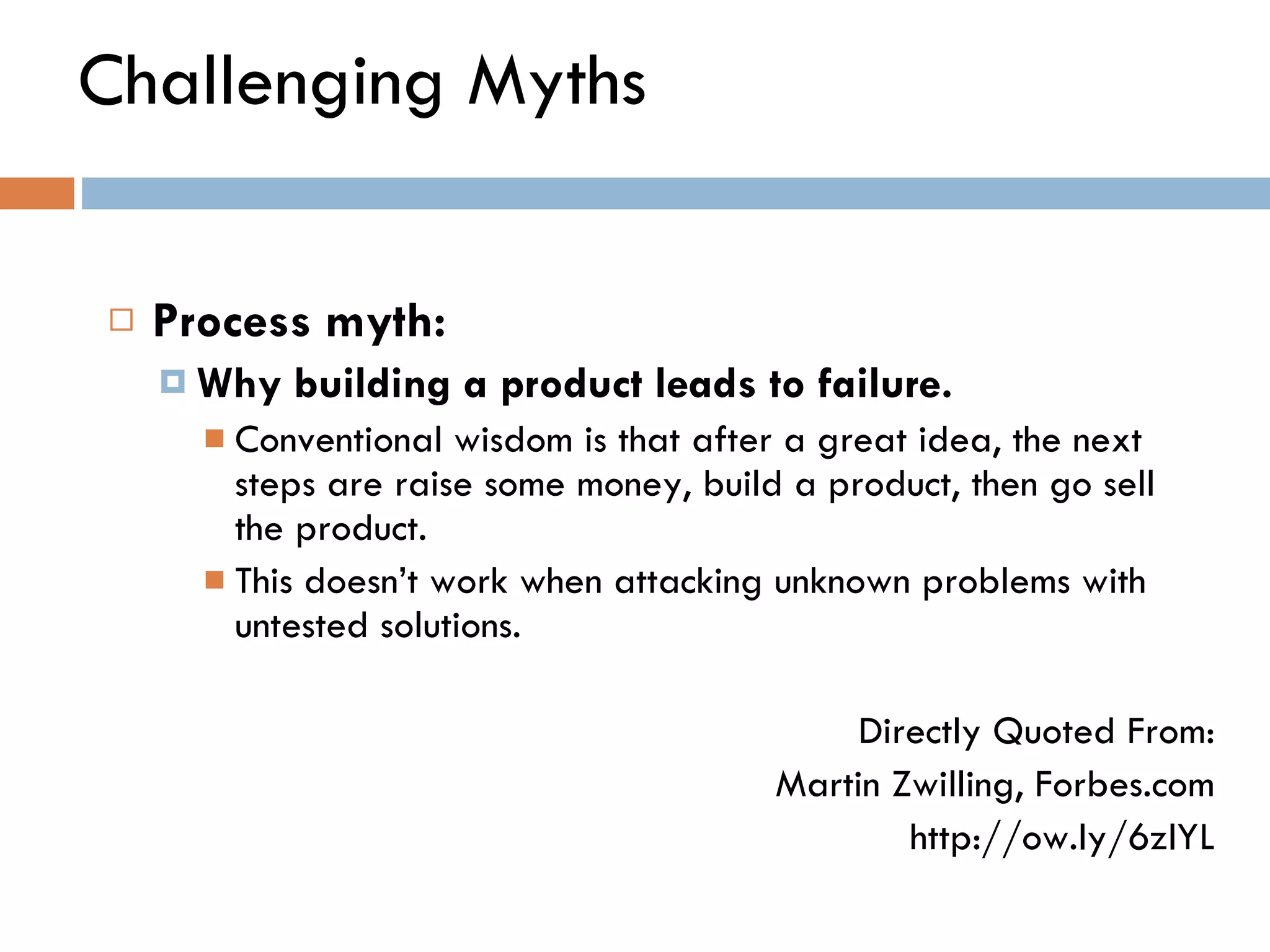 Challenging Myths Process myth:  Why building a product leads to failure.   Conventional wisdom is that after a great idea, the next steps are raise some money, build a product, then go sell the product.  This doesn ’ t work when attacking unknown problems with untested solutions. Directly Quoted From: Martin Zwilling, Forbes.com http://ow.ly/6zlYL 