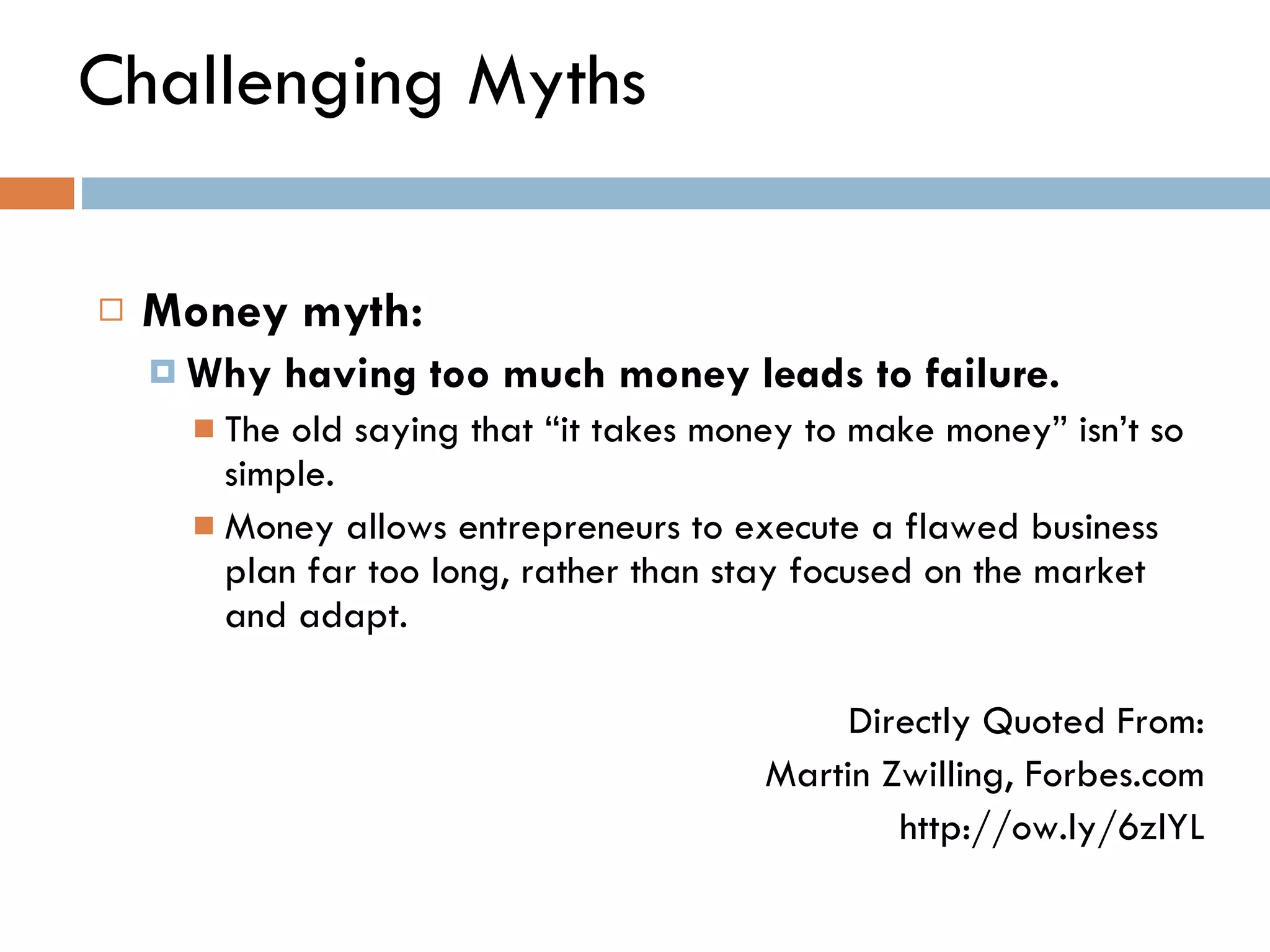 Challenging Myths Money myth:  Why having too much money leads to failure.   The old saying that  “ it takes money to make money ”  isn ’ t so simple.  Money allows entrepreneurs to execute a flawed business plan far too long, rather than stay focused on the market and adapt. Directly Quoted From: Martin Zwilling, Forbes.com http://ow.ly/6zlYL 