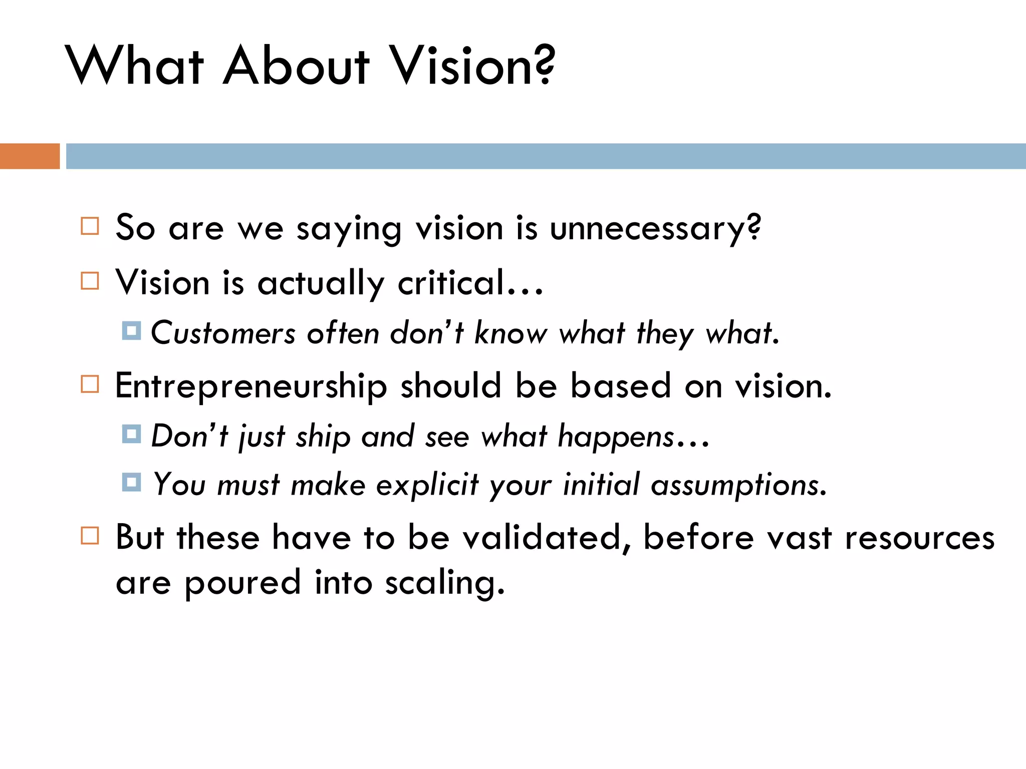 What About Vision? So are we saying vision is unnecessary?  Vision is actually critical…  Customers often don ’ t know what they what.  Entrepreneurship should be based on vision.  Don ’ t just ship and see what happens… You must make explicit your initial assumptions. But these have to be validated, before vast resources are poured into scaling.  