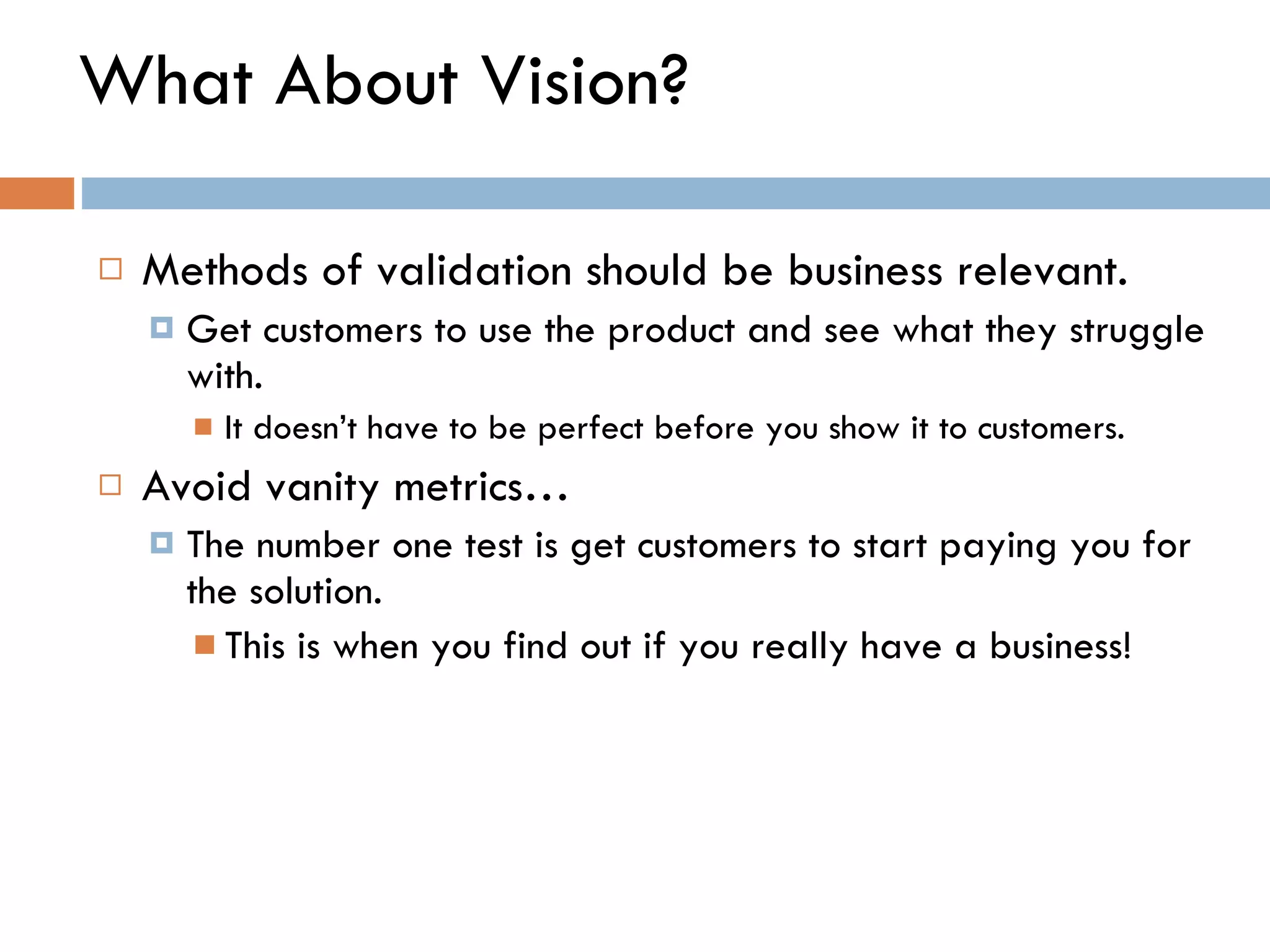 What About Vision? Methods of validation should be business relevant.  Get customers to use the product and see what they struggle with. It doesn ’ t have to be perfect before you show it to customers.  Avoid vanity metrics… The number one test is get customers to start paying you for the solution.  This is when you find out if you really have a business!  