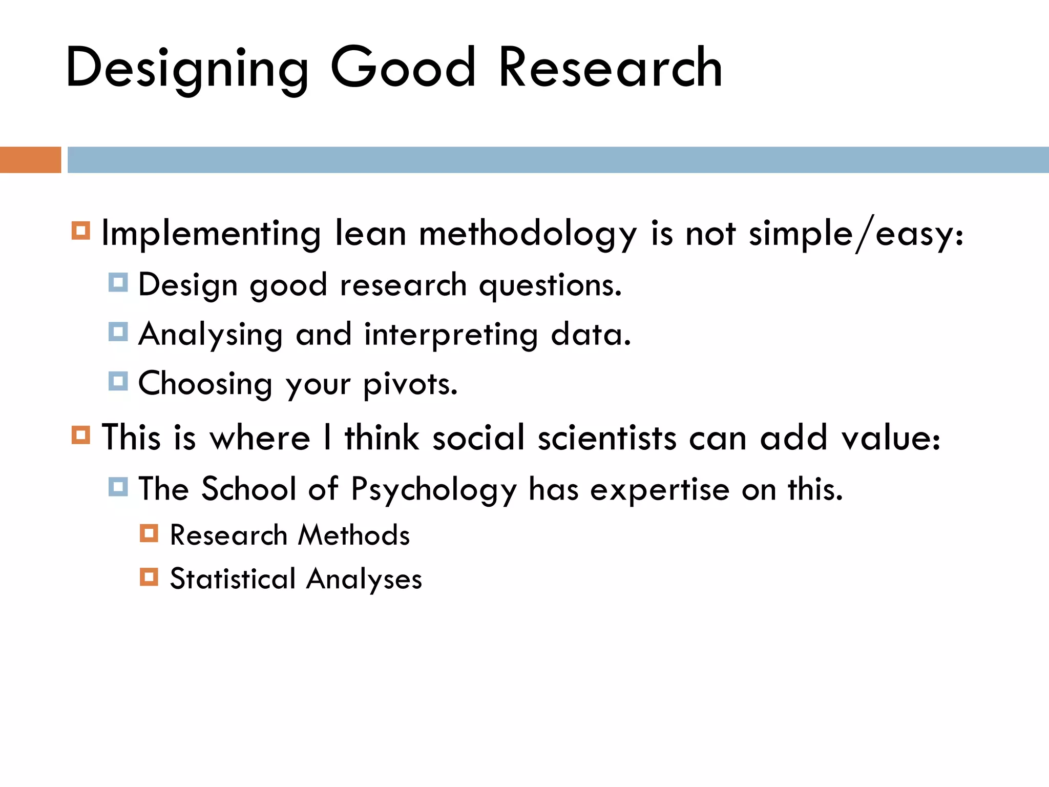 Designing Good Research Implementing lean methodology is not simple/easy:  Design good research questions. Analysing and interpreting data. Choosing your pivots.  This is where I think social scientists can add value: The School of Psychology has expertise on this.  Research Methods  Statistical Analyses 