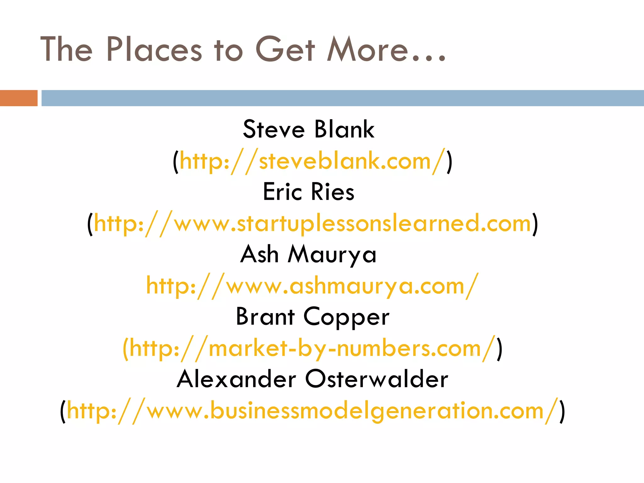The Places to Get More… Steve Blank  ( http://steveblank.com/ ) Eric Ries  ( http://www.startuplessonslearned.com ) Ash Maurya  http://www.ashmaurya.com/ Brant Copper (http://market-by-numbers.com/ ) Alexander Osterwalder ( http://www.businessmodelgeneration.com/ ) 