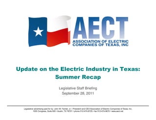 Update on the Electric Industry in Texas:
            Summer Recap   

                                          Legislative Staff Brieﬁng!
                                           September 28, 2011    !



  Legislative advertising paid for by: John W. Fainter, Jr. • President and CEO Association of Electric Companies of Texas, Inc.
             1005 Congress, Suite 600 • Austin, TX 78701 • phone 512-474-6725 • fax 512-474-9670 • www.aect.net
 