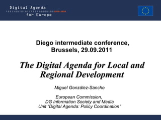 Miguel González-Sancho European Commission,  DG Information Society and Media Unit “Digital Agenda: Policy Coordination” The Digital Agenda for Local and Regional Development Diego intermediate conference, Brussels, 29.09.2011  