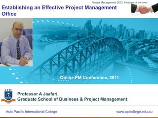 Project Management 2012: Findings of the year

Establishing an Effective Project Management
Office




                           CRICOS Provider Code: 03048D



                                             Online PM Conference, 2011


         Professor A Jaafari,
         Graduate School of Business & Project Management

 Asia PacificPacific International College
        Asia International College                         A Leading Australian Higher Education Institution
                                                                              www.apicollege.edu.au
           www.GSBPMollege.edu.au                                          CRICOS Provider Number: 03048D
 