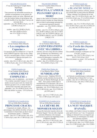 PALAIS DES GLACES                               PALAIS DES SPORTS                                 PARIS (Comédie de)
    37 rue du Faubourg du Temple Métro                Porte de Versailles Métro Porte de                42 rue Fontaine Métro Blanche
                République                                        Versailles
                                                                                                     « BLANCHE NEIGE »
                 TANO                             DRACULA, L'AMOUR                                Dans un royaume lointain, la Reine, jalouse
  Tano poursuit son irrésistible ascension en
   portant sa nonchalance et une galerie de
                                                  PLUS FORT QUE LA                                 de sa belle-fille la jeune princesse Blanche
                                                                                                    Neige, ordonne à un chasseur de la tuer
 personnages ciselés sur scène. Spectacle qui           MORT                                      octobre : mar. 25 à 14:30 h (10 pl.), mer. 26
  sort des sentiers battus et qui propose une      Après Le Roi Soleil et Cléopâtre, Kamel        à 14:30 h (10 pl.), jeu. 27 à 14:30 h (10 pl.),
véritable bouffée d’air frais dans l’univers du   Ouali revisite le mythe du comte Dracula                ven. 28 à 14:30 h (10 pl.) 8 €
                one-man show.                      pour en faire le personnage principal de
septembre : jeu. 29 à 20:00 h (10 pl.), ven. 30         son nouveau spectacle musical.            novembre : mar. 01 à 14:30 h (10 pl.), mer.
             à 20:00 h (10 pl.) 5 €                 septembre : ven. 30 à 20:00 h (100 pl.)       02 à 14:30 h (10 pl.), sam. 05 à 14:30 h (10
                                                                      15 €                             pl.), dim. 06 à 14:30 h (10 pl.) 8 €
     octobre : sam. 01 à 20:00 h (10 pl.),        octobre : sam. 01 à 14:30 h (100 pl.), sam.
         mar. 04 à 20:00 h (10 pl.),               01 à 20:00 h (100 pl.), dim. 02 à 15:00 h
         mer. 05 à 20:00 h (10 pl.),              (100 pl.), mar. 04 à 20:00 h (100 pl.), jeu.
                      5€                           06 à 20:00 h (100 pl.), ven. 07 à 20:00 h
                                                                 (100 pl.) 15 €

            PARIS (Comédie de)                              PARIS (Comédie de)                               PARIS (Comédie de)
       42 rue Fontaine Métro Blanche                   42 rue Fontaine Métro Blanche                    42 rue Fontaine Métro Blanche
      « Les comptines de                            « CONVERSATIONS                                 « Le Cercle des Joyeux
          Capucine »                                AVEC MA LIBIDO »                                     Désespérés »
Un spectacle pour les enfants de 1 à 5 ans de      Antoine, écrivain coincé devenu célèbre        Une comédie caustique et délirante sur l’art
Kim LEROS Capucine a fait un rêve. Dans             pour ses théories sur l'abstinence, voit                  d’en fini,,,ou pas !
son rêve, son petit lapin « Filou » s'est enfui         débarquer chez lui sa nouvelle            septembre : jeu. 29 à 21:30 h (10 pl.), ven.
  de la maison et Capucine doit partir à sa         voisine.Envahissante et sensuelle, elle               30 à 21:30 h (10 pl.) 10 €
                  recherche.                              réveille sa libido endormie             Merci de donner vos noms - 10 € au lieu de
octobre : dim. 02 à 11:00 h (1 pl.), dim. 09 à     octobre : dim. 02 à 20:00 h (10 pl.), lun.                        30 €
 11:00 h (10 pl.), dim. 16 à 11:00 h (10 pl.)             03 à 20:00 h (10 pl.), 10 €
                      8€

            PARIS (Comédie de)                            PARIS (Petit Théâtre de)                      PASSERELLE (Comédie de la)
       42 rue Fontaine Métro Blanche                    15 rue Blanche Métro Trinité                    102 rue Orfila Métro Gambetta
       « SIMPLEMENT                                      SUNDERLAND                                               D'OÙ ?
        COMPLEXE »                                    Mise en scène : Stéphane HILLEL
                                                    comédie sociale, héritière du travail de
                                                                                                  ou l'odyssée rocambolesque et pittoresque
                                                                                                     de Boulerolle et Céleste De 1 à 3 ans.
Christophe a une vie palpitante…sur internet      Ken Loach, de Martin McDonagh, de Lee           octobre : dim. 02 à 11:00 h (4 pl.), mer. 05
 ! Il y a même rencontré l’amour. il va tout          Hall... Sans jamais tomber dans le          à 10:30 h (4 pl.), sam. 08 à 11:00 h (4 pl.),
 mettre en œuvre pour sortir du virtuel une        misérabilisme et le désespoir, elle est au                          0€
  histoire qui peut vivre, et tenter d'aider le   contraire un hymne à la joie et à la liberté.
    destin d'une rencontre sans point com.        septembre : jeu. 29 à 21:00 h (4 pl.), ven.
 septembre : jeu. 29 à 20:00 h (10 pl.) 10 €       30 à 21:00 h (4 pl.), mer. 28 à 21:00 h (4
Merc ide donner vos noms - 10 € au lieu de                      pl.) 20 € pour 2
                     34 €
                                                   octobre : sam. 01 à 17:00 h (4 pl.), dim.
                                                       02 à 15:00 h (4 pl.) 20 € pour 2

       PASSERELLE (Comédie de la)                      PASSERELLE (Comédie de la)                       PASSERELLE (Comédie de la)
       102 rue Orfila Métro Gambetta                   102 rue Orfila Métro Gambetta                    102 rue Orfila Métro Gambetta
  PRINCESSE CRACRA                                   LA CHÈVRE DE                                    LA NUIT MAGIQUE
     L'argument est simple, efficace ; les
personnages, bien définis (la belle, le beau et
                                                    MONSIEUR SEGUIN                                      D'ANAËL
 la méchante) évoluent dans un décor réussi         Ah qu’elle était jolie la petite chèvre de    Les enfants vont l'aider à trouver la solution
       de panneaux peints. » Télérama              monsieur Seguin ! Sur une idée originale        pour qu'il retrouve ses 7 ans. Un spectacle
octobre : sam. 01 à 17:00 h (0 pl.), mer. 05 à        ponctuée d'humour et de musique              ludique et interactif avec un magicien qui
17:00 h (4 pl.), sam. 08 à 17:00 h (4 pl.), 0 €   redécouvrez la poésie du magnifique texte         allie l'illusion, la ventriloquie et le mime
                                                              d'Alphonse Daudet.                               avec humour et poésie.
                                                   octobre : sam. 01 à 15:30 h (4 pl.), mer.      octobre : dim. 02 à 15:00 h (4 pl.), dim. 09
                                                   05 à 15:30 h (4 pl.), sam. 08 à 15:30 h (4      à 15:00 h (4 pl.), dim. 16 à 15:00 h (4 pl.),
                                                                     pl.), 0 €                    dim. 23 à 15:00 h (4 pl.), dim. 30 à 15:00 h
                                                                                                                       (4 pl.) 0 €


                                                                                                                                              6
 