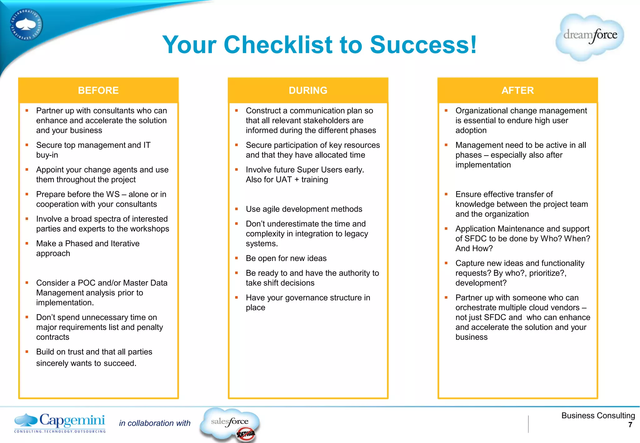 Your Checklist to Success!
               BEFORE                                            DURING                                     AFTER
 Partner up with consultants who can               Construct a communication plan so        Organizational change management
  enhance and accelerate the solution                that all relevant stakeholders are        is essential to endure high user
  and your business                                  informed during the different phases      adoption
 Secure top management and IT                      Secure participation of key resources    Management need to be active in all
  buy-in                                             and that they have allocated time         phases – especially also after
                                                                                               implementation
 Appoint your change agents and use                Involve future Super Users early.
  them throughout the project                        Also for UAT + training
 Prepare before the WS – alone or in                                                         Ensure effective transfer of
  cooperation with your consultants                                                            knowledge between the project team
                                                    Use agile development methods
                                                                                               and the organization
 Involve a broad spectra of interested
                                                    Don’t underestimate the time and
  parties and experts to the workshops                                                        Application Maintenance and support
                                                     complexity in integration to legacy
                                                                                               of SFDC to be done by Who? When?
 Make a Phased and Iterative                        systems.
                                                                                               And How?
  approach
                                                    Be open for new ideas
                                                                                              Capture new ideas and functionality
                                                    Be ready to and have the authority to     requests? By who?, prioritize?,
 Consider a POC and/or Master Data                  take shift decisions                      development?
  Management analysis prior to
                                                    Have your governance structure in        Partner up with someone who can
  implementation.
                                                     place                                     orchestrate multiple cloud vendors –
 Don’t spend unnecessary time on                                                              not just SFDC and who can enhance
  major requirements list and penalty                                                          and accelerate the solution and your
  contracts                                                                                    business
 Build on trust and that all parties
  sincerely wants to succeed.




                                                                                                                           Business Consulting
                           in collaboration with                                                                                            7
 