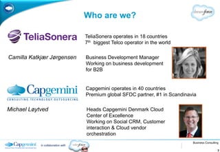 Who are we?

                                    TeliaSonera operates in 18 countries
                                    7th biggest Telco operator in the world

Camilla Katkjær Jørgensen           Business Development Manager
                                    Working on business development
                                    for B2B


                                    Capgemini operates in 40 countries
                                    Premium global SFDC partner, #1 in Scandinavia

Michael Løytved                     Heads Capgemini Denmark Cloud
                                    Center of Excellence
                                    Working on Social CRM, Customer
                                    interaction & Cloud vendor
                                    orchestration
                                                                                Business Consulting
            in collaboration with
                                                                                                  2
 