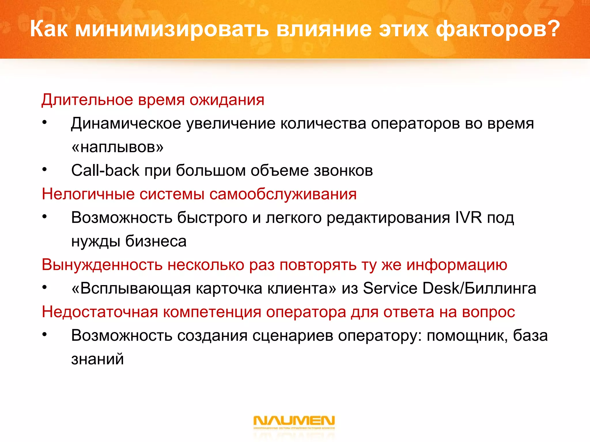 Как   минимизировать влияние этих факторов? Длительное время ожидания  Динамическое увеличение количества операторов во время «наплывов» Call-back при большом объеме звонков Нелогичные системы самообслуживания  Возможность быстрого и легкого редактирования  IVR  под нужды бизнеса Вынужденность несколько раз повторять ту же информацию  «Всплывающая карточка   клиента» из  Service Desk/ Биллинга Недостаточная компетенция оператора для ответа на вопрос Возможность создания сценариев оператору: помощник, база знаний 