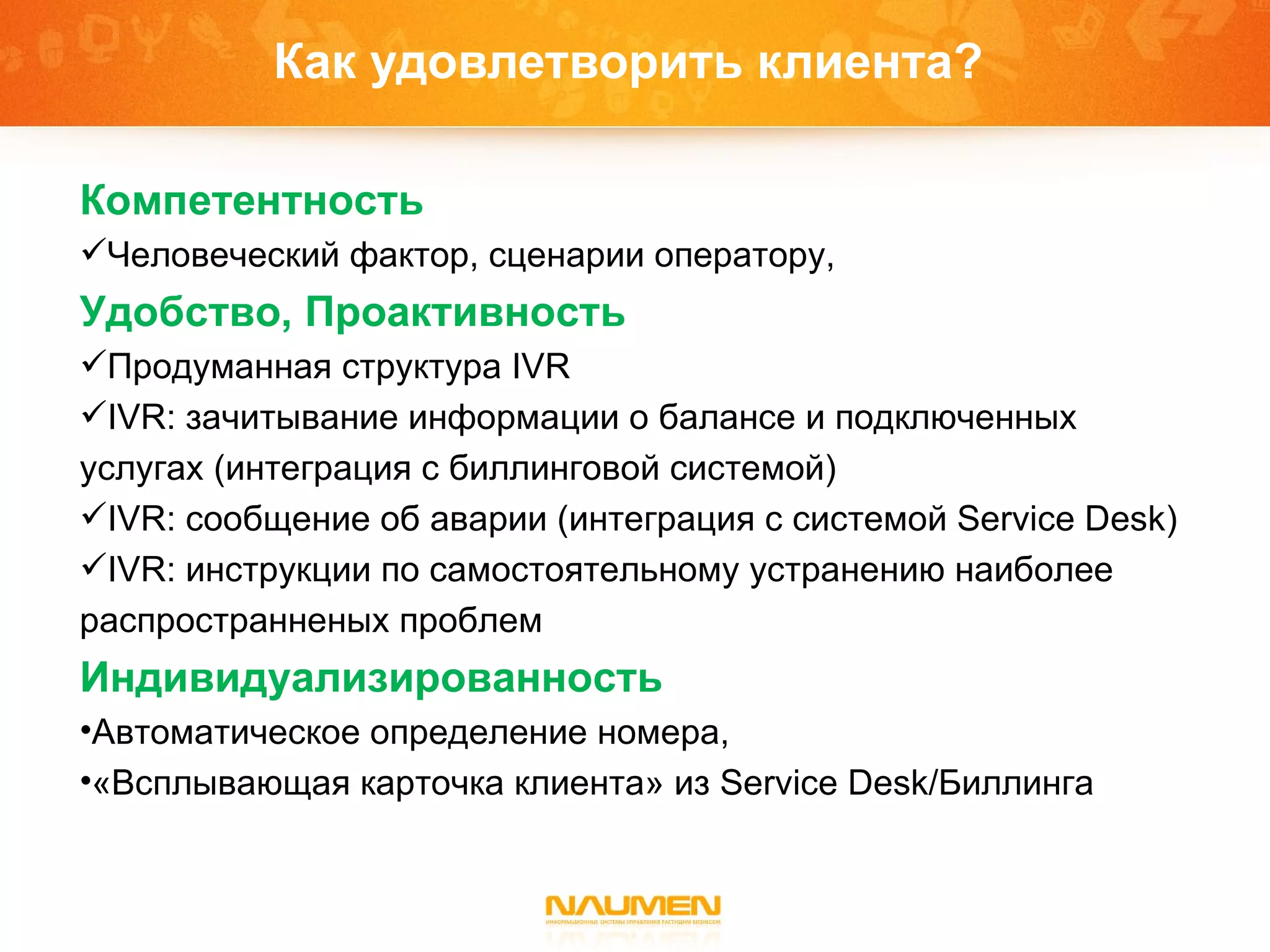 Как удовлетворить клиента?  Компетентность  Человеческий фактор, сценарии оператору, Удобство ,  Проактивность  Продуманная структура  IVR IVR : зачитывание информации о балансе   и подключенных услугах  ( интеграция с биллинговой системой) IVR:  сообщение об аварии (интеграция с системой  Service Desk) IVR: инструкции по самостоятельному устранению наиболее распространненых проблем Индивидуализированность Автоматическое определение номера,  «Всплывающая карточка   клиента» из  Service Desk/ Биллинга 