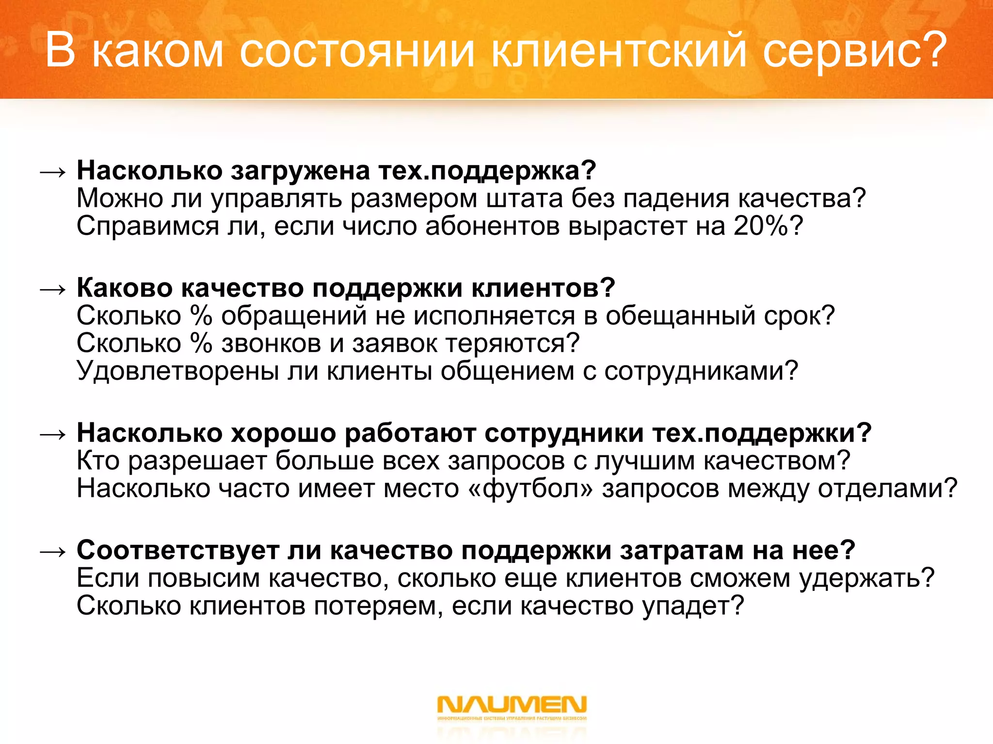 В каком состоянии клиентский сервис? Насколько загружена тех.поддержка? Можно ли управлять размером штата без падения качества? Справимся ли, если число абонентов вырастет на 20%? Каково качество поддержки клиентов? Сколько % обращений не исполняется в обещанный срок? Сколько % звонков и заявок теряются? Удовлетворены ли клиенты общением с сотрудниками? Насколько хорошо работают сотрудники тех.поддержки? Кто разрешает больше всех запросов с лучшим качеством? Насколько часто имеет место «футбол» запросов между отделами?   Соответствует ли качество поддержки затратам на нее? Если повысим качество, сколько еще клиентов сможем удержать? Сколько клиентов потеряем, если качество упадет? 