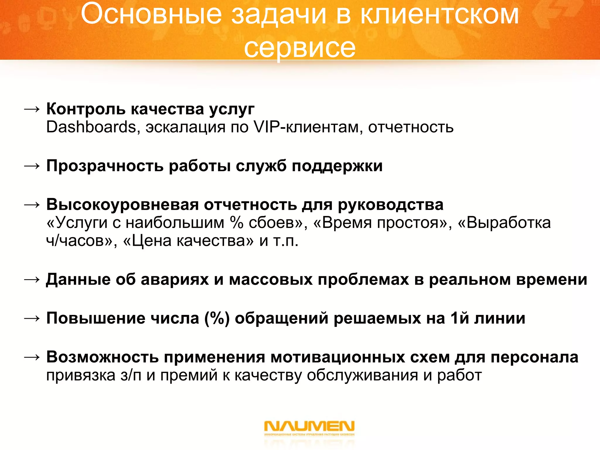 Основные задачи в клиентском сервисе Контроль качества услуг Dashboards,  эскалация по  VIP- клиентам, отчетность Прозрачность работы служб поддержки Высокоуровневая отчетность для руководства «Услуги с наибольшим % сбоев», «Время простоя», «Выработка ч/часов», «Цена качества» и т.п. Данные об авариях и массовых проблемах в реальном времени Повышение числа (%) обращений решаемых на 1й линии  Возможность применения мотивационных схем для персонала привязка з/п и премий к качеству обслуживания и работ 