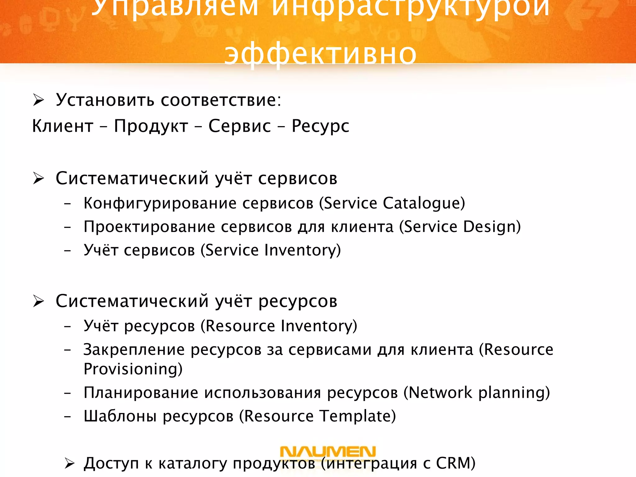 Управляем инфраструктурой эффективно Установить соответствие:  Клиент – Продукт – Сервис – Ресурс Систематический учёт сервисов Конфигурирование сервисов ( Service Catalogue ) Проектирование сервисов для клиента  (Service Design) Учёт сервисов ( Service Inventory ) Систематический учёт ресурсов Учёт ресурсов ( Resource Inventory ) Закрепление ресурсов за сервисами   для клиента ( Resource Provisioning ) Планирование использования ресурсов  (Network planning) Шаблоны ресурсов ( Resource Template ) Доступ к каталогу продуктов (интеграция с  CRM ) 