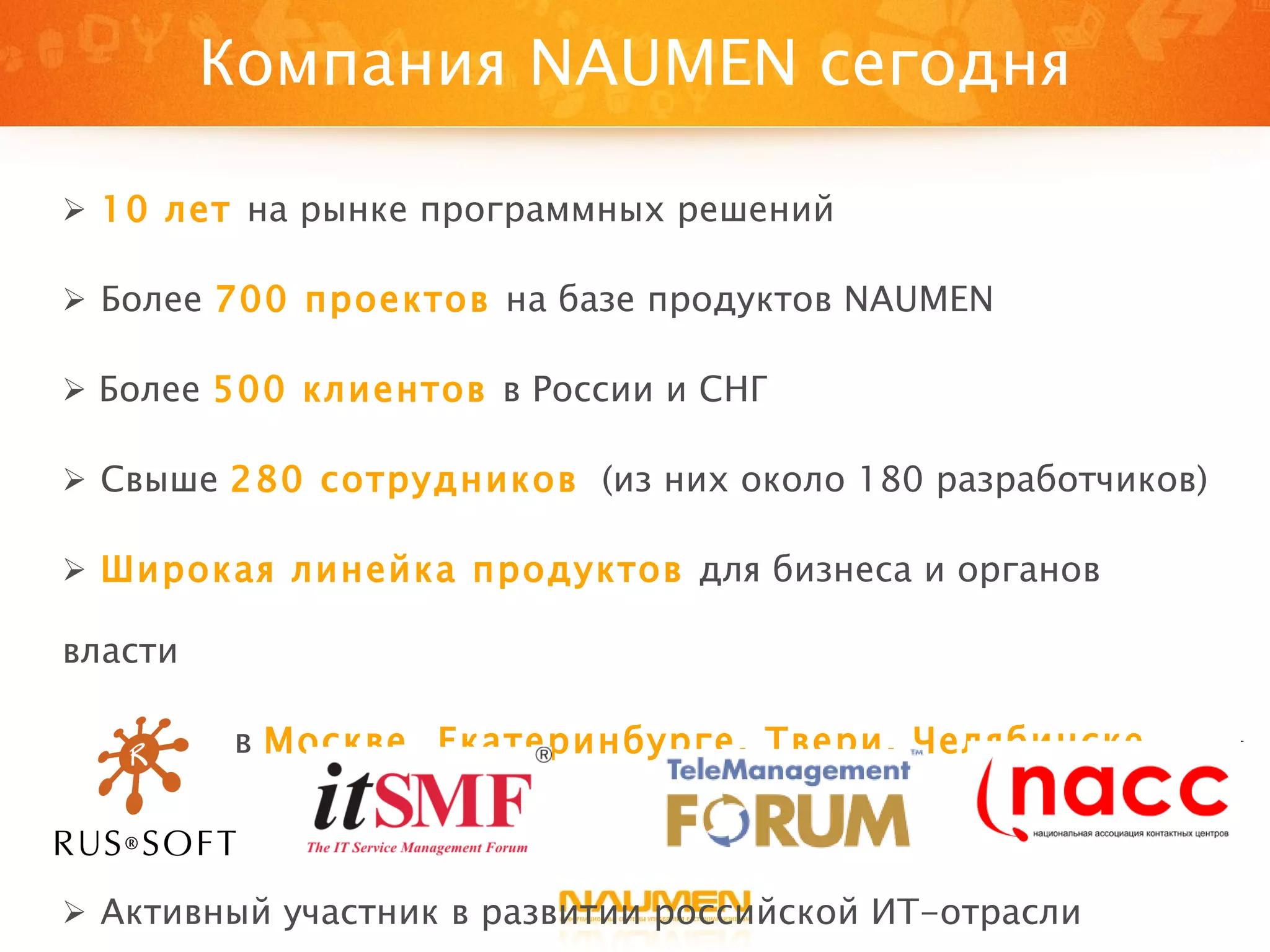 Компания  NAUMEN  сегодня 10 лет   на рынке программных решений Более  700 проектов   на базе продуктов  NAUMEN Более  500   клиентов  в России и СНГ Свыше  280 сотрудников   (из них около 180 разработчиков) Широкая линейка продуктов  для бизнеса и органов власти Офисы в  Москве, Екатеринбурге, Твери ,  Челябинске, Киеве Активный участник в развитии российской ИТ-отрасли 