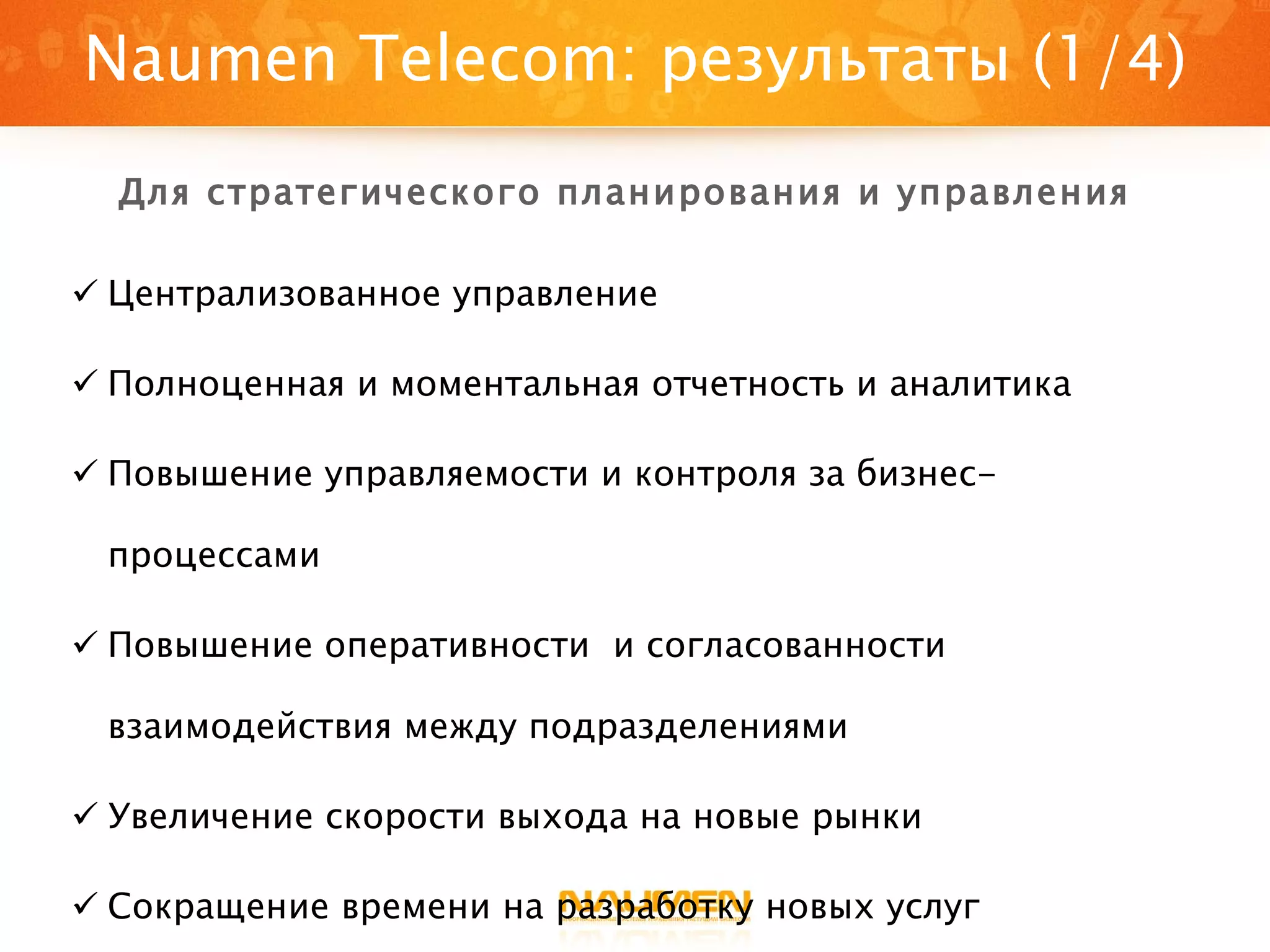 Централизованное управление Полноценная и моментальная отчетность и аналитика Повышение управляемости и контроля за бизнес-процессами Повышение оперативности  и согласованности взаимодействия между подразделениями Увеличение скорости выхода на новые рынки Сокращение времени на разработку новых услуг Naumen Telecom : результаты (1/4) Для стратегического планирования и управления 