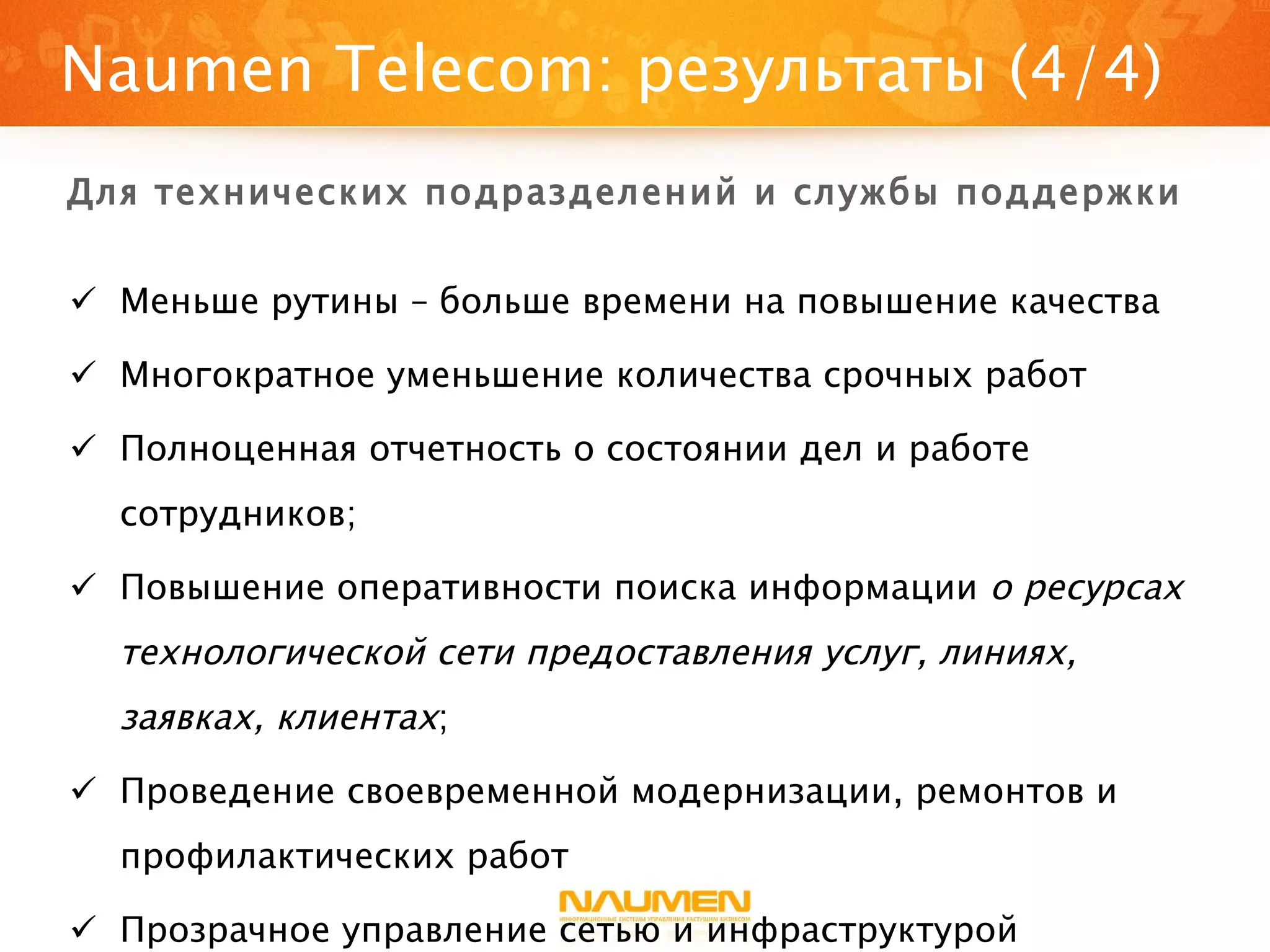 Меньше рутины – больше времени на повышение качества Многократное уменьшение количества срочных работ Полноценная отчетность о состоянии дел и работе сотрудников; Повышение оперативности поиска информации  о ресурсах технологической сети предоставления услуг, линиях, заявках, клиентах ; Проведение своевременной модернизации, ремонтов и профилактических работ Прозрачное управление сетью и инфраструктурой Naumen Telecom : результаты (4/4) Для технических подразделений и службы поддержки 