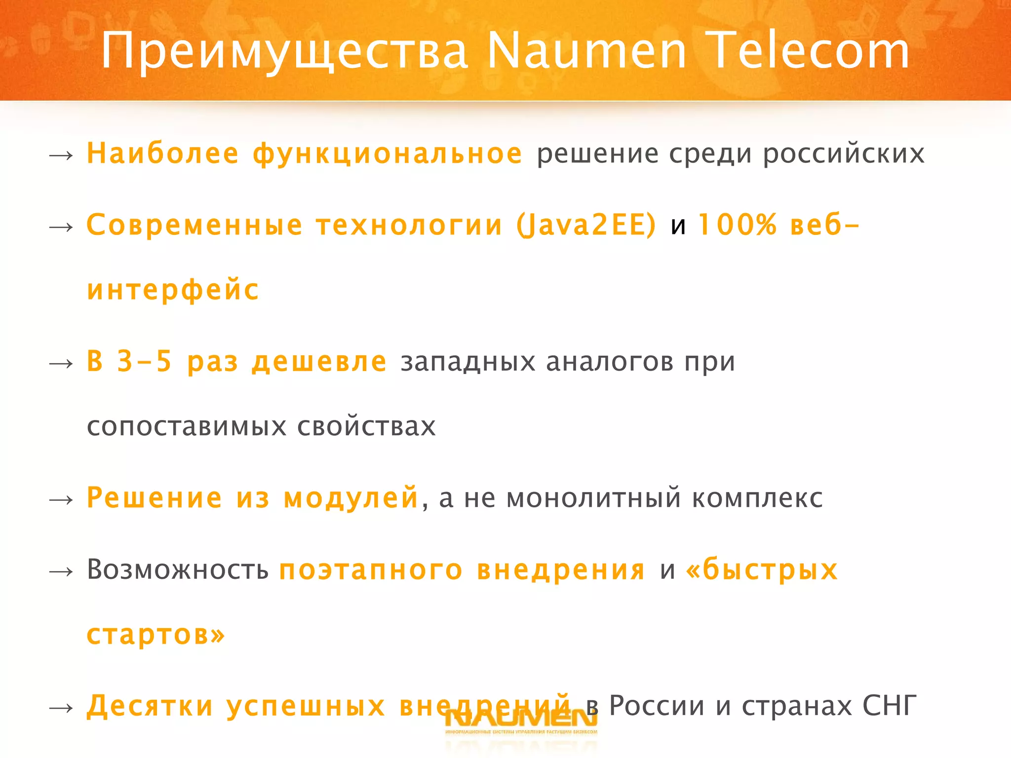 Преимущества  Naumen Telecom Наиболее функциональное   решение среди российских Современные технологии  (Java2EE)   и   100% веб-интерфейс В 3-5 раз дешевле   западных аналогов при сопоставимых свойствах Решение из модулей , а не монолитный комплекс Возможность   поэтапного внедрения   и  «быстрых стартов» Десятки успешных внедрений   в России и странах СНГ Близость поставшика к заказчику 