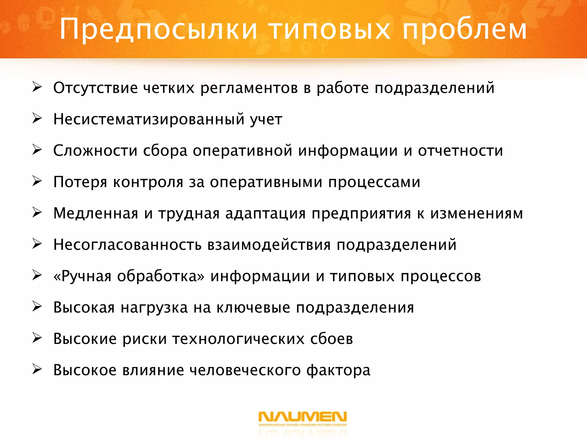 Предпосылки типовых проблем Отсутствие четких регламентов в работе подразделений Несистематизированный учет Сложности сбора оперативной информации и отчетности Потеря контроля за оперативными процессами Медленная и трудная адаптация предприятия к изменениям Несогласованность взаимодействия подразделений «Ручная обработка» информации и типовых процессов Высокая нагрузка на ключевые подразделения Высокие риски технологических сбоев Высокое влияние человеческого фактора 