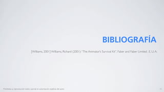 BIBLIOGRAFÍA
                                    [Williams, 2001] Williams, Richard (2001): “The Animator’s Survival Kit”. Faber and Faber Limited . E. U. A.




Prohibida su reproducción total o parcial sin autorización explícita del autor.                                                                    11
 