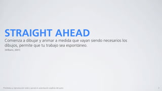 STRAIGHT AHEAD
 Comienza a dibujar y animar a medida que vayan siendo necesarios los
 dibujos, permite que tu trabajo sea espontáneo.
  [Williams, 2001]




Prohibida su reproducción total o parcial sin autorización explícita del autor.   3
 