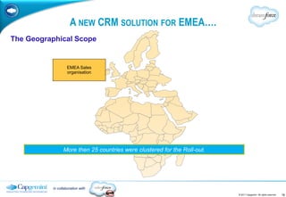 A NEW CRM SOLUTION FOR EMEA….
The Geographical Scope


                   EMEA Sales
                   organisation




                More then 25 countries were clustered for the Roll-out.




          in collaboration with
                                                                          © 2011 Capgemini. All rights reserved.   16
 