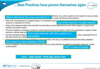 ... Best Practices have proven themselves again

   Start with formulating and sharing the high level Solution Definition. E.g. which system is the master for account data,
    which processes are in scope, what are thestick tosteps in scope for first and next phases?
     Start to determine the scope and process it
   Work with small releases or project phases. It is possible to go live with new functionality in the form of reports,
    screens or interfaces on the fly.                                    Use small releases or project phases
   Keep a first release limited to the standard functionality to avoid dependencies with other systems / projects and
    quickly accomplish results.
   The time needed to complete a project is mainly determined by the speed in which the organization is able to make
    decisions, deliver data and attend the team meetings.
                                  Avoid dependencies with other system in a
   Use the standard analytics functionality to generate reports based on Salesforce.com data. Use a separate BI tool if
                                  first release
    the data comes from different systems.
   Instead of separately testing a Salesforce.com application, the set up is validated during functionality validation
    Package Walkthroughs. available in SFDC
     Only report on data
   Avoid complexity in the final solution and project risks by using standard available functionality instead of initiate
    customization.                                                               PWT in stead of testing



                         And… Start Small, Think Big, Grow Fast


                    in collaboration with
                                                                                                         © 2011 Capgemini. All rights reserved   20
 