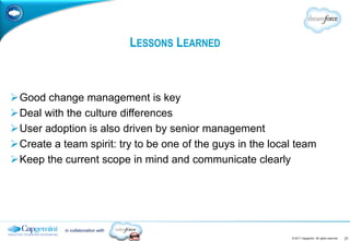 LESSONS LEARNED



Good change management is key
Deal with the culture differences
User adoption is also driven by senior management
Create a team spirit: try to be one of the guys in the local team
Keep the current scope in mind and communicate clearly




           in collaboration with
                                                            © 2011 Capgemini. All rights reserved.   21
 